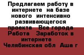 Предлагаем работу в интернете, на базе нового, интенсивно-развивающегося проекта - Все города Работа » Заработок в интернете   . Челябинская обл.,Аша г.